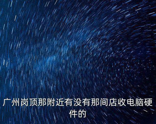 廣州崗頂那附近有沒有那間店收電腦硬件的