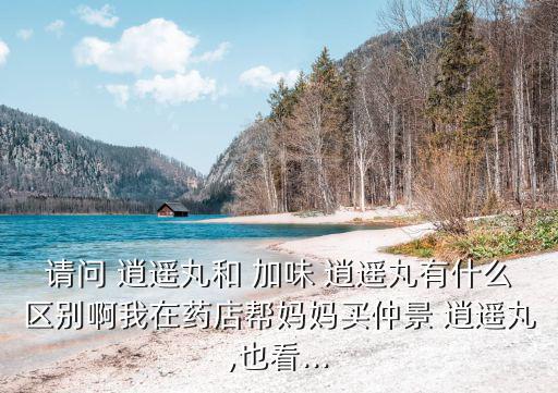 請問 逍遙丸和 加味 逍遙丸有什么區別啊我在藥店幫媽媽買仲景 逍遙丸,也看...