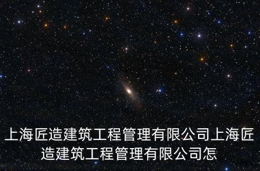 上海匠造建筑工程管理有限公司上海匠造建筑工程管理有限公司怎