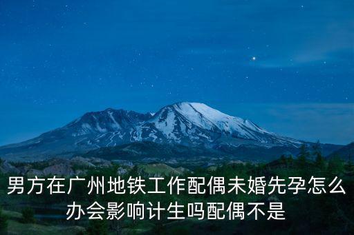 男方在廣州地鐵工作配偶未婚先孕怎么辦會影響計生嗎配偶不是