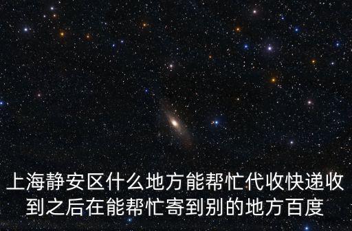 上海靜安區(qū)什么地方能幫忙代收快遞收到之后在能幫忙寄到別的地方百度
