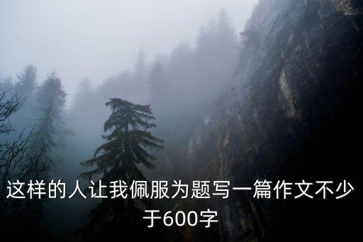 這樣的人讓我敬佩作文600字，這樣的人讓我佩服為題寫一篇作文不少于600字
