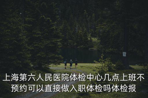 上海第六人民醫院體檢中心幾點上班不預約可以直接做入職體檢嗎體檢報