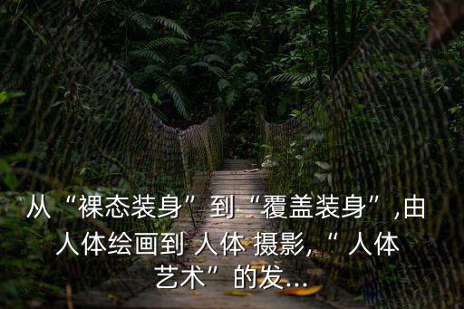 從“裸態裝身”到“覆蓋裝身”,由 人體繪畫到 人體 攝影,“ 人體 藝術”的發...