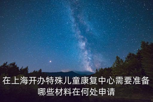 在上海開辦特殊兒童康復中心需要準備哪些材料在何處申請