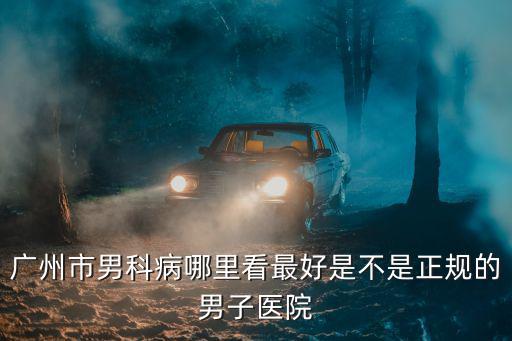 廣州市男科病哪里看最好是不是正規的男子醫院