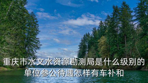 重慶市水文水資源勘測局是什么級別的單位參公待遇怎樣有車補和