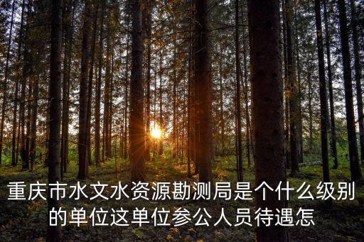 重慶市水文水資源勘測局是個什么級別的單位這單位參公人員待遇怎
