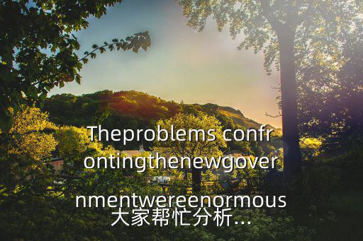 Theproblems confrontingthenewgovernmentwereenormous大家幫忙分析...