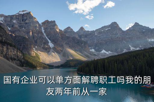 重慶市國營企業單解條件，國有企業可以單方面解聘職工嗎我的朋友兩年前從一家