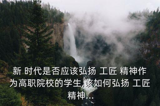 新 時代是否應該弘揚 工匠 精神作為高職院校的學生,該如何弘揚 工匠 精神...