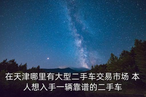 在天津哪里有大型二手車交易市場(chǎng) 本人想入手一輛靠譜的二手車