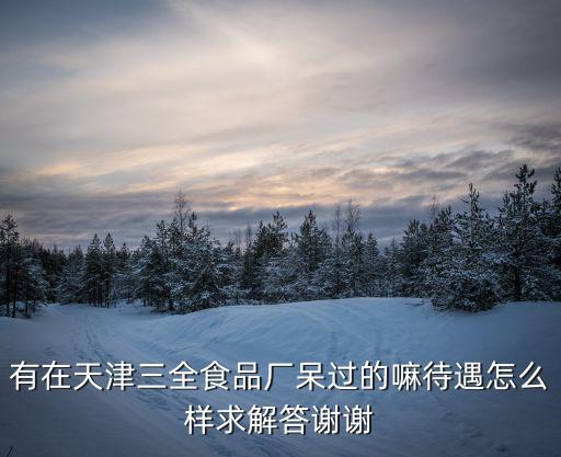 天津市三全食品有限公司，有在天津三全食品廠呆過的嘛待遇怎么樣求解答謝謝