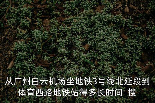 從廣州白云機場坐地鐵3號線北延段到體育西路地鐵站得多長時間  搜