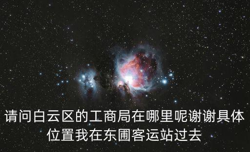 請問白云區(qū)的工商局在哪里呢謝謝具體位置我在東圃客運(yùn)站過去
