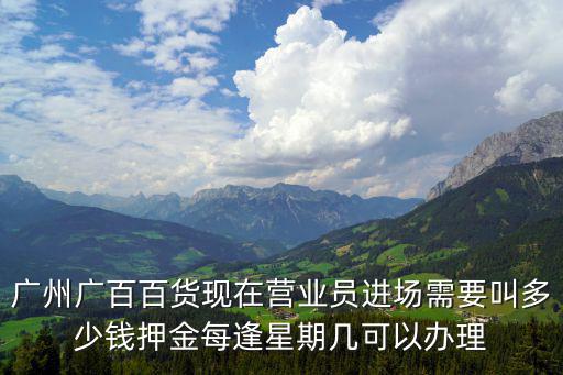 廣州廣百百貨現在營業員進場需要叫多少錢押金每逢星期幾可以辦理