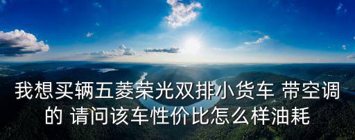 我想買輛五菱榮光雙排小貨車 帶空調的 請問該車性價比怎么樣油耗