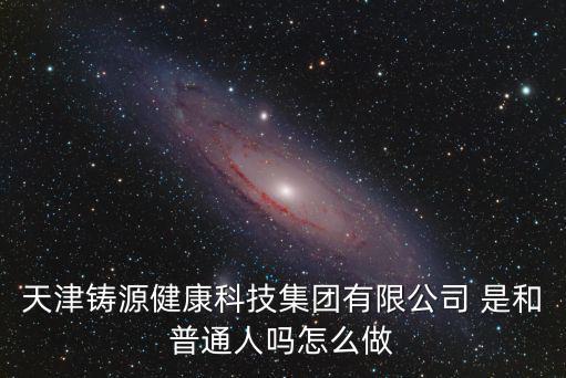 天津鑄源健康科技集團有限公司 是和普通人嗎怎么做