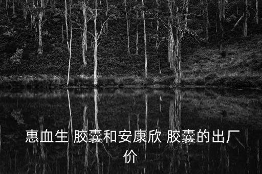  惠血生 膠囊和安康欣 膠囊的出廠價