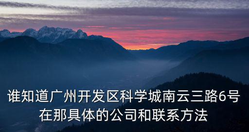 誰知道廣州開發區科學城南云三路6號在那具體的公司和聯系方法