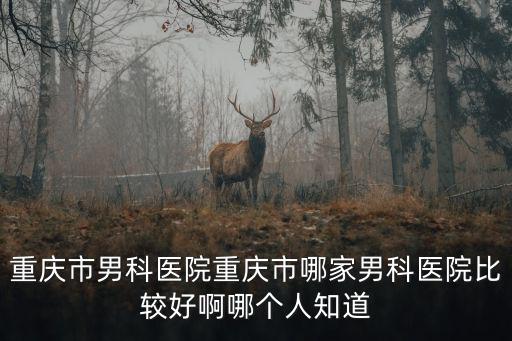 重慶市男科哪個醫院，重慶市男科醫院重慶市哪家男科醫院比較好啊哪個人知道