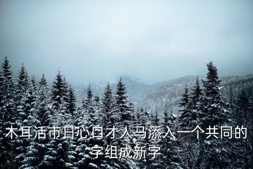 木耳活市日心口才人馬添入一個(gè)共同的字組成新字