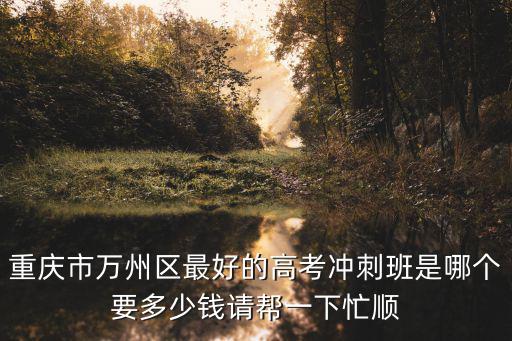 重慶市萬州區(qū)最好的高考沖刺班是哪個要多少錢請幫一下忙順