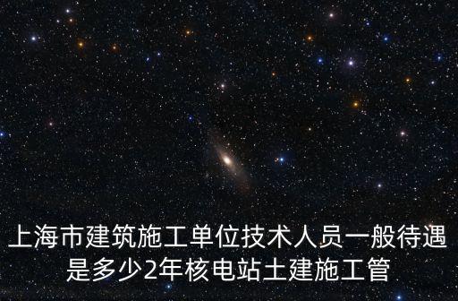 上海市建筑施工單位技術人員一般待遇是多少2年核電站土建施工管