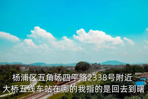 楊浦區五角場四平路2338號附近 大橋五線車站在哪的我指的是回去到曙
