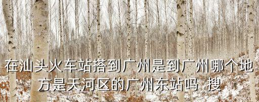 在汕頭火車站搭到廣州是到廣州哪個地方是天河區(qū)的廣州東站嗎  搜