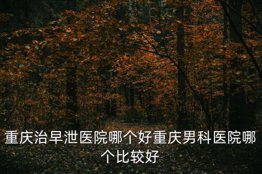 重慶治早泄醫院哪個好重慶男科醫院哪個比較好