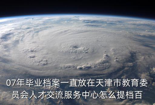檔案派遣天津市教育局，07年畢業(yè)檔案一直放在天津市教育委員會人才交流服務中心怎么提檔百