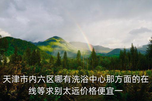 天津市內六區哪有洗浴中心那方面的在線等求別太遠價格便宜一