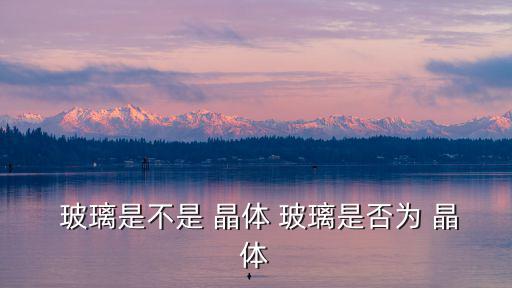  玻璃是不是 晶體 玻璃是否為 晶體