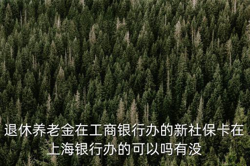 退休養(yǎng)老金在工商銀行辦的新社保卡在上海銀行辦的可以嗎有沒