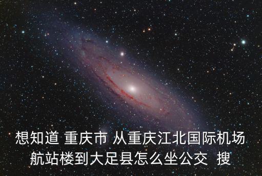 想知道 重慶市 從重慶江北國際機場航站樓到大足縣怎么坐公交  搜