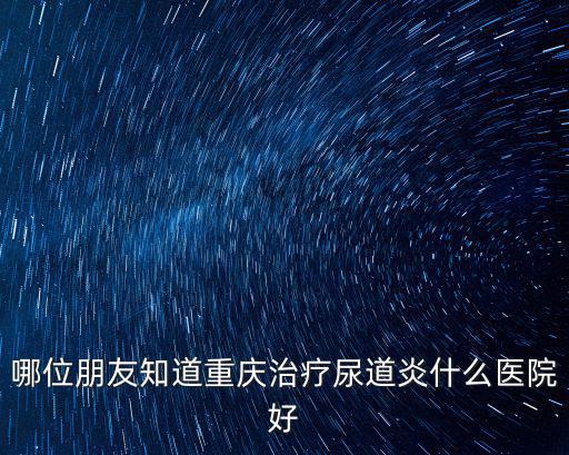 重慶市尿道炎醫院排名，重慶哪個醫院治療尿道炎好 重慶的朋友說說下要好一點的醫院呢