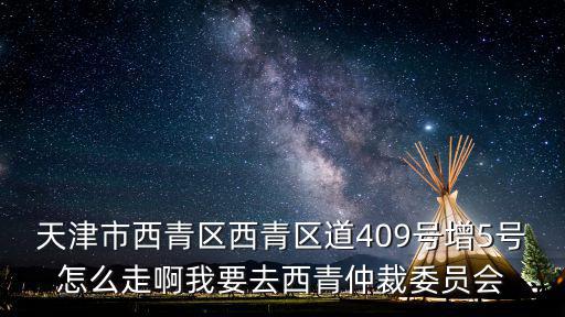 天津市西青區(qū)西青區(qū)道409號(hào)增5號(hào)怎么走啊我要去西青仲裁委員會(huì)