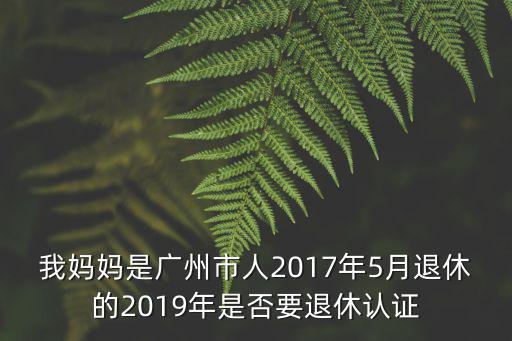 我媽媽是廣州市人2017年5月退休的2019年是否要退休認證
