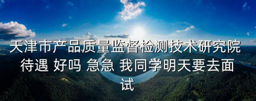 天津市產品質量監督檢測技術研究院 待遇 好嗎 急急 我同學明天要去面試