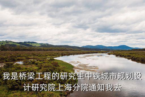 我是橋梁工程的研究生中鐵城市規劃設計研究院上海分院通知我去