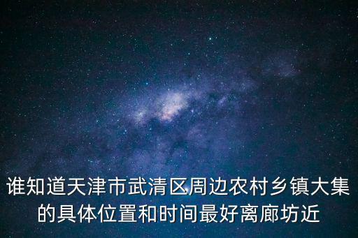 誰知道天津市武清區(qū)周邊農(nóng)村鄉(xiāng)鎮(zhèn)大集的具體位置和時間最好離廊坊近