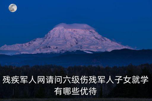 殘疾軍人網請問六級傷殘軍人子女就學有哪些優待