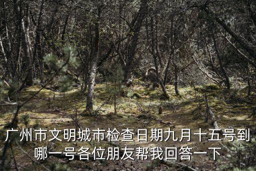 廣州市文明城市檢查日期九月十五號到哪一號各位朋友幫我回答一下