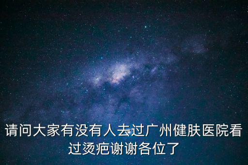 請問大家有沒有人去過廣州健膚醫院看過燙疤謝謝各位了