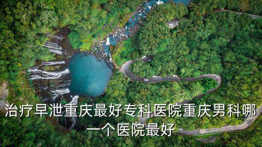 重慶市哪家早泄專科醫(yī)院最好，重慶哪家男性專科醫(yī)院好
