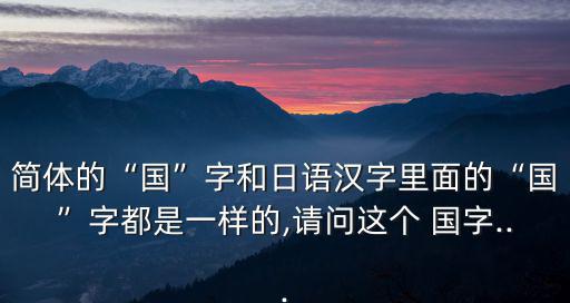 簡體的“國”字和日語漢字里面的“國”字都是一樣的,請問這個 國字...