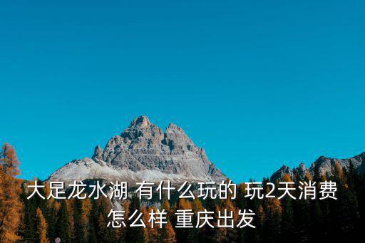 大足龍水湖 有什么玩的 玩2天消費(fèi)怎么樣 重慶出發(fā)