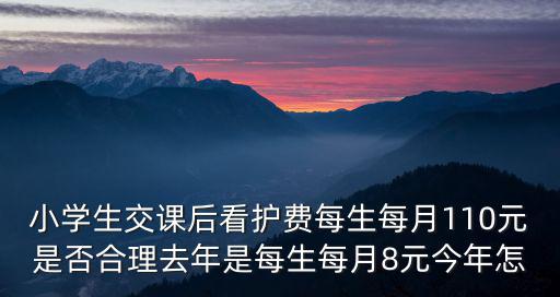 小學生交課后看護費每生每月110元是否合理去年是每生每月8元今年怎