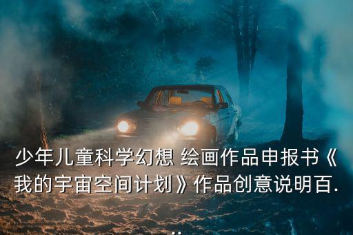 少年兒童科學幻想 繪畫作品申報書《我的宇宙空間計劃》作品創意說明百...